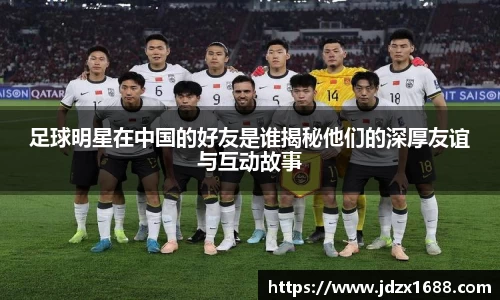 足球明星在中国的好友是谁揭秘他们的深厚友谊与互动故事